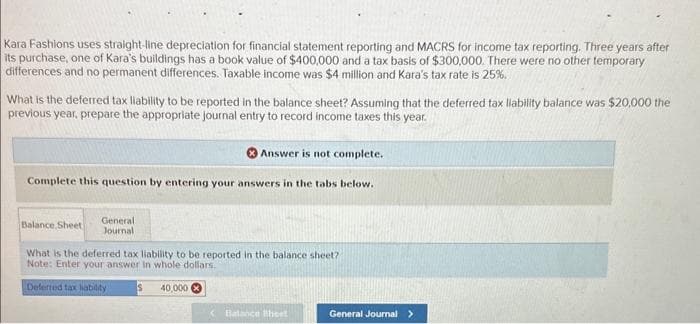 Kara Fashions uses straight-line depreciation for financial statement reporting and MACRS for income tax reporting. Three years after
its purchase, one of Kara's buildings has a book value of $400,000 and a tax basis of $300,000. There were no other temporary
differences and no permanent differences. Taxable income was $4 million and Kara's tax rate is 25%.
What is the deferred tax liability to be reported in the balance sheet? Assuming that the deferred tax liability balance was $20,000 the
previous year, prepare the appropriate journal entry to record income taxes this year.
Complete this question by entering your answers in the tabs below.
Balance Sheet
General
Journali
Answer is not complete.
What is the deferred tax liability to be reported in the balance sheet?
Note: Enter your answer in whole dollars.
Deferred tax liability
40,000
Balance Sheet
General Journal >