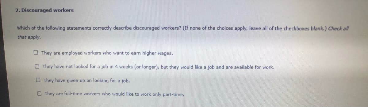 2. Discouraged workers
Which of the following statements correctly describe discouraged workers? (If none of the choices apply, leave all of the checkboxes blank.) Check all
that apply.
O They are employed workers who want to earn higher wages.
O They have not looked for a job in 4 weeks (or longer), but they would like a job and are available for work.
O They have given up on looking for a job.
O They are full-time workers who would like to work only part-time.
