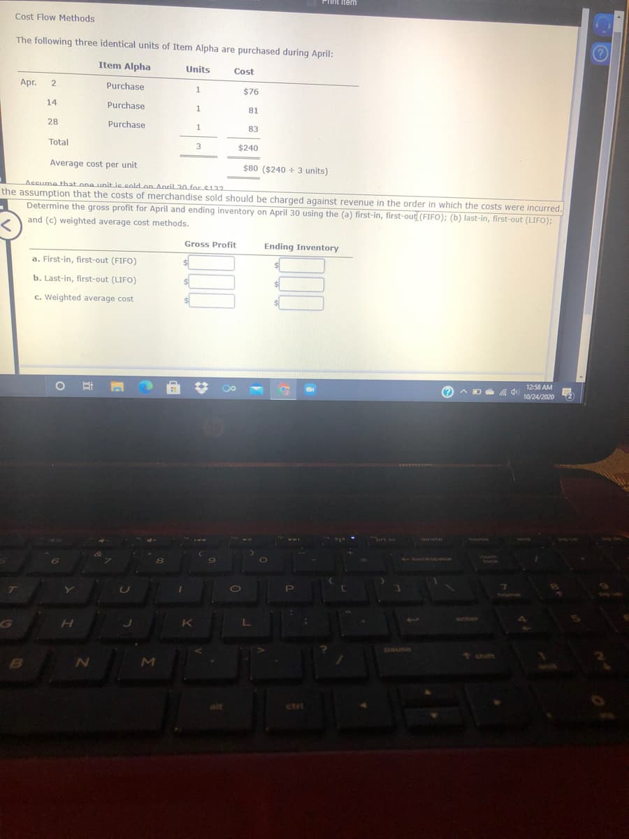 Piint item
Cost Flow Methods
The following three identical units of Item Alpha are purchased during April:
Item Alpha
Units
Cost
Apr.
2.
Purchase
$76
14
Purchase
81
28
Purchase
83
Total
3
$240
Average cost per unit
$80 ($240 + 3 units)
Accume that one unit ie cold on Anril 30 for $122
the assumption that the costs of merchandise sold should be charged against revenue in the order in which the costs were incurred.
Determine the gross profit for April and ending inventory on April 30 using the (a) first-in, first-out (FIFO); (b) last-in, first-out (LIFO);
and (c) weighted average cost methods.
Gross Profit
Ending Inventory
a. First-in, first-out (FIFO)
b. Last-in, first-out (LIFO)
%24
c. Weighted average cost
12:58 AM
(? A D a 4
10/24/2020
TAYENEEs
ort sc
stelete
home
AIYD
Sn 6d
80
-backspace
FUm
Sock
PI
thOme
enter
paUSe
MI
ctrl
