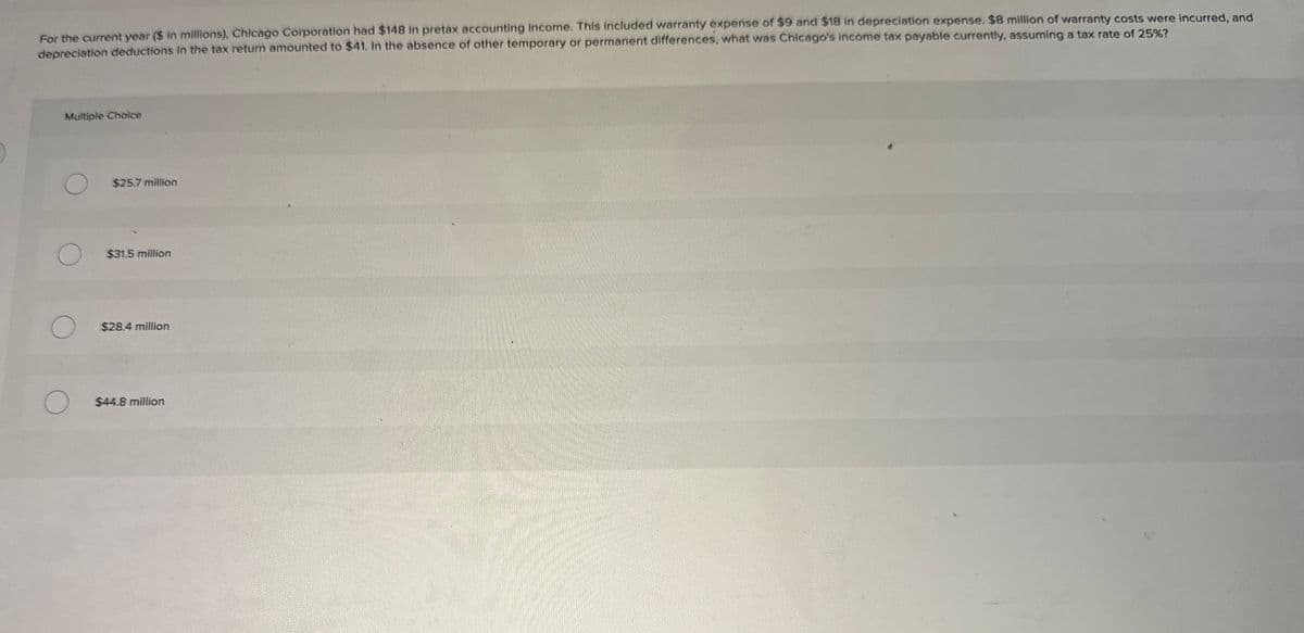 For the current year ($ in millions), Chicago Corporation had $148 in pretax accounting income. This included warranty expense of $9 and $18 in depreciation expense. $8 million of warranty costs were incurred, and
depreciation deductions in the tax return amounted to $41. In the absence of other temporary or permanent differences, what was Chicago's income tax payable currently, assuming a tax rate of 25%?
Multiple Choice
$25.7 million
$31.5 million
$28.4 million
$44.8 million