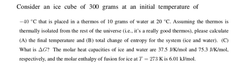 Consider an ice cube of 300 grams at an initial temperature of
-40 °C that is placed in a thermos of 10 grams of water at 20 °C. Assuming the thermos is
thermally isolated from the rest of the universe (i.e., it's a really good thermos), please calculate
(A) the final temperature and (B) total change of entropy for the system (ice and water). (C)
What is AG? The molar heat capacities of ice and water are 37.5 J/K/mol and 75.3 J/K/mol,
respectively, and the molar enthalpy of fusion for ice at T = 273 K is 6.01 kJ/mol.
