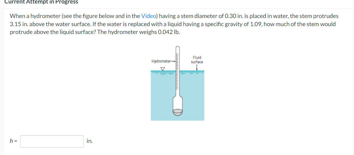 Current Attempt in Progress
When a hydrometer (see the figure below and in the Video) having a stem diameter of 0.30 in. is placed in water, the stem protrudes
3.15 in. above the water surface. If the water is replaced with a liquid having a specific gravity of 1.09, how much of the stem would
protrude above the liquid surface? The hydrometer weighs 0.042 lb.
h =
in.
Hydrometer-
Fluid
surface