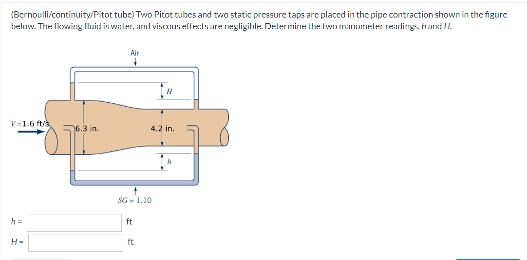 (Bernoulli/continuity/Pitot tube) Two Pitot tubes and two static pressure taps are placed in the pipe contraction shown in the figure
below. The flowing fluid is water, and viscous effects are negligible. Determine the two manometer readings, h and H.
V=1.6 ft/s
h =
H=
6.3 in.
Air
1
SG= 1.10
ft
ft
[H
4.2 in.
h