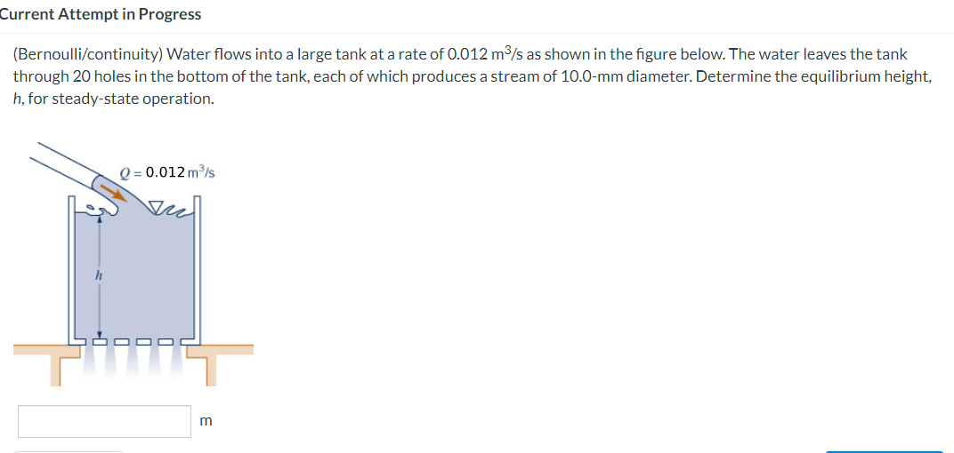 Current Attempt in Progress
(Bernoulli/continuity) Water flows into a large tank at a rate of 0.012 m³/s as shown in the figure below. The water leaves the tank
through 20 holes in the bottom of the tank, each of which produces a stream of 10.0-mm diameter. Determine the equilibrium height,
h, for steady-state operation.
h
Q=0.012 m³/s
Au
m