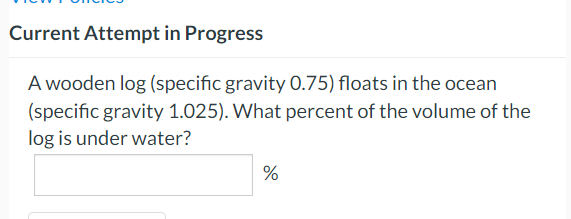 Current Attempt in Progress
A wooden log (specific gravity 0.75) floats in the ocean
(specific gravity 1.025). What percent of the volume of the
log is under water?
%