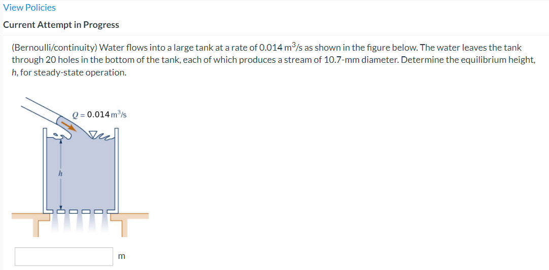 View Policies
Current Attempt in Progress
(Bernoulli/continuity) Water flows into a large tank at a rate of 0.014 m³/s as shown in the figure below. The water leaves the tank
through 20 holes in the bottom of the tank, each of which produces a stream of 10.7-mm diameter. Determine the equilibrium height,
h, for steady-state operation.
Q=0.014 m³/s
m