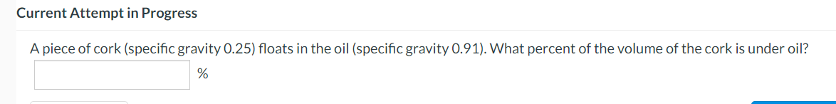 Current Attempt in Progress
A piece of cork (specific gravity 0.25) floats in the oil (specific gravity 0.91). What percent of the volume of the cork is under oil?
%