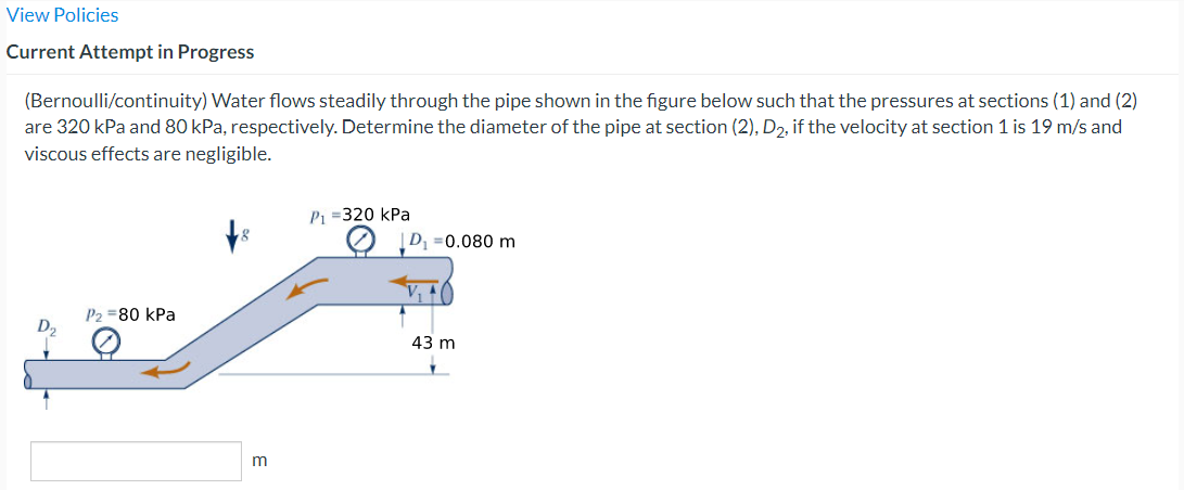 View Policies
Current Attempt in Progress
(Bernoulli/continuity) Water flows steadily through the pipe shown in the figure below such that the pressures at sections (1) and (2)
are 320 kPa and 80 kPa, respectively. Determine the diameter of the pipe at section (2), D₂, if the velocity at section 1 is 19 m/s and
viscous effects are negligible.
P2=80 kPa
P₁ =320 kPa
D₁=0.080 m
43 m