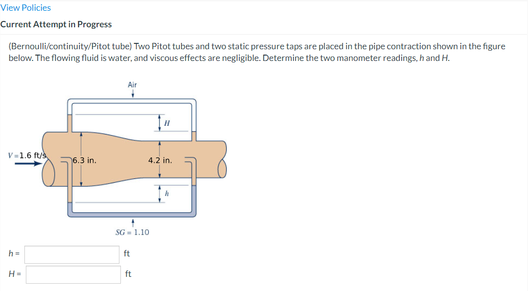 View Policies
Current Attempt in Progress
(Bernoulli/continuity/Pitot tube) Two Pitot tubes and two static pressure taps are placed in the pipe contraction shown in the figure
below. The flowing fluid is water, and viscous effects are negligible. Determine the two manometer readings, h and H.
V=1.6 ft/s
h=
H=
6.3 in.
Air
1
SG= 1.10
ft
ft
H
4.2 in.
h