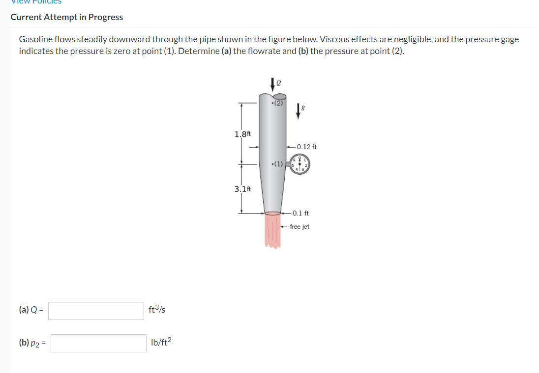 Current Attempt in Progress
Gasoline flows steadily downward through the pipe shown in the figure below. Viscous effects are negligible, and the pressure gage
indicates the pressure is zero at point (1). Determine (a) the flowrate and (b) the pressure at point (2).
(a) Q =
(b) p2 =
ft³/s
lb/ft²
1.8 ft
3.1ft
(2)
-0.12 ft
-(1)-
-0.1 ft
-free jet