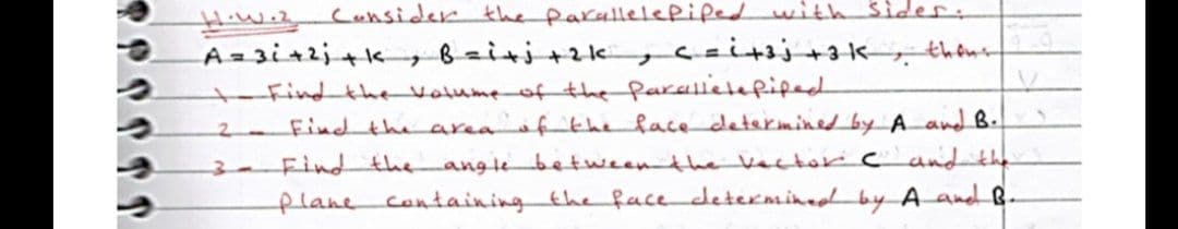 Hiwi2
Cansider the parallellepifed with sider.
A=3i42j+k Bziti+zk ,caitsj+3k, thens
t-Find the volume of the farellelefiped
2 Find the area ftheface determined by A and B.
Find the
flane containing the face determined by A and B.
anglebetweenthevector c and the
