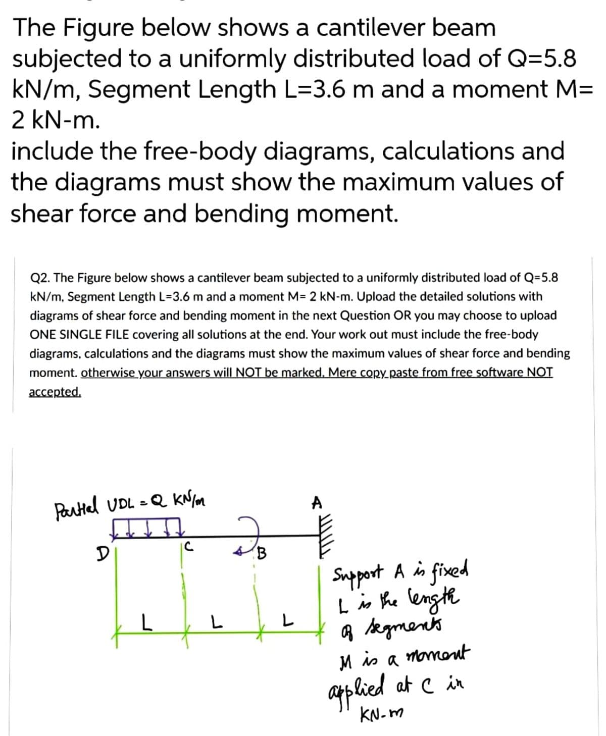 The Figure below shows a cantilever beam
subjected to a uniformly distributed load of Q=5.8
kN/m, Segment Length L=3.6 m and a moment M=
2 kN-m.
include the free-body diagrams, calculations and
the diagrams must show the maximum values of
shear force and bending moment.
Q2. The Figure below shows a cantilever beam subjected to a uniformly distributed load of Q=5.8
kN/m, Segment Length L=3.6 m and a moment M= 2 kN-m. Upload the detailed solutions with
diagrams of shear force and bending moment in the next Question OR you may choose to upload
ONE SINGLE FILE covering all solutions at the end. Your work out must include the free-body
diagrams, calculations and the diagrams must show the maximum values of shear force and bending
moment. otherwise your answers will NOT be marked. Mere copy paste from free software NOT
accepted.
Partial UDL = Q KN/m
A
고
D
Support A is fixed
I is the length
of segments
M is
moment
a
applied at C in
KN-m
L
C
L
B
L