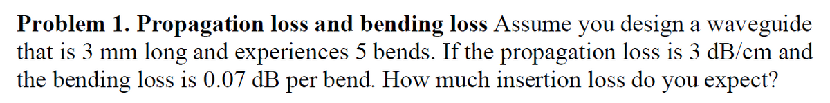 Problem 1. Propagation loss and bending loss Assume you design a waveguide
that is 3 mm long and experiences 5 bends. If the propagation loss is 3 dB/cm and
the bending loss is 0.07 dB per bend. How much insertion loss do you expect?
