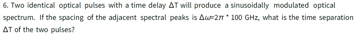 6. Two identical optical pulses with a time delay AT will produce a sinusoidally modulated optical
spectrum. If the spacing of the adjacent spectral peaks is Aw=27 * 100 GHz, what is the time separation
AT of the two pulses?
