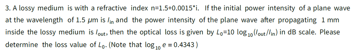 3. A lossy medium is with a refractive index n=1.5+0.0015*i. If the initial power intensity of a plane wave
at the wavelength of 1.5 um is lin and the power intensity of the plane wave after propagating 1 mm
inside the lossy medium is lout, then the optical loss is given by Lo=10 log1,(/out/lin) in dB scale. Please
determine the loss value of Lo. (Note that log 1, e = 0.4343)
