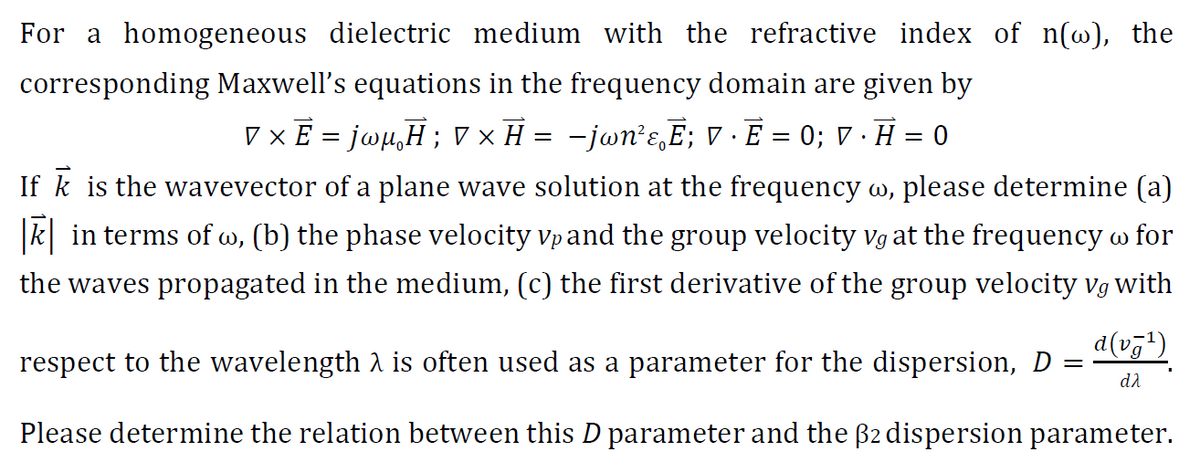 For a homogeneous dielectric medium with the refractive index of n(w), the
corresponding Maxwell's equations in the frequency domain are given by
V x E = jwµ,H; V × H = -jwn’ɛ,E; V · E = 0; V · H = 0
If k is the wavevector of a plane wave solution at the frequency w, please determine (a)
|k| in terms of w, (b) the phase velocity vpand the group velocity vg at the frequency w for
the waves propagated in the medium, (c) the first derivative of the group velocity vg with
d(v7')
respect to the wavelength 1 is often used as a parameter for the dispersion, D =
da
Please determine the relation between this D parameter and the B2 dispersion parameter.
