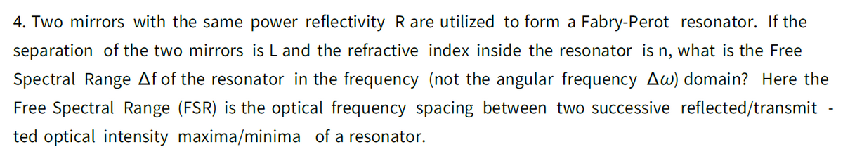 4. Two mirrors with the same power reflectivity R are utilized to form a Fabry-Perot resonator. If the
separation of the two mirrors is L and the refractive index inside the resonator is n, what is the Free
Spectral Range Af of the resonator in the frequency (not the angular frequency Aw) domain? Here the
Free Spectral Range (FSR) is the optical frequency spacing between two successive reflected/transmit
ted optical intensity maxima/minima of a resonator.
