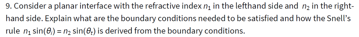 9. Consider a planar interface with the refractive index n, in the lefthand side and n2 in the right-
hand side. Explain what are the boundary conditions needed to be satisfied and how the Snell's
rule ni sin(0;) = n2 sin(0;) is derived from the boundary conditions.
