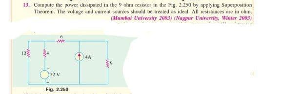 13. Compute the power dissipated in the 9 ohm resistor in the Fig. 2.250 by applying Superposition
Theorem. The voltage and current sources should be treated as ideal. All resistances are in ohm.
(Mumbai University 2003) (Nagpur University, Winter 2003)
32 V
Fig. 2.250
4A