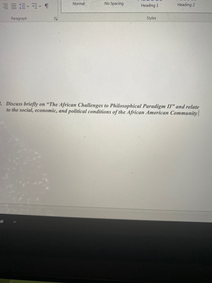 Normal
No Spacing
EE E E T
Heading 1
Heading 2
Paragraph
Styles
2. Discuss briefly on "The African Challenges to Philosophical Paradigm II" and relate
to the social, economic, and political conditions of the African American Community|
df
