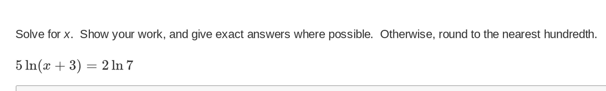 Solve for x. Show your work, and give exact answers where possible. Otherwise, round to the nearest hundredth.
5 ln(x + 3)
=
2 ln 7