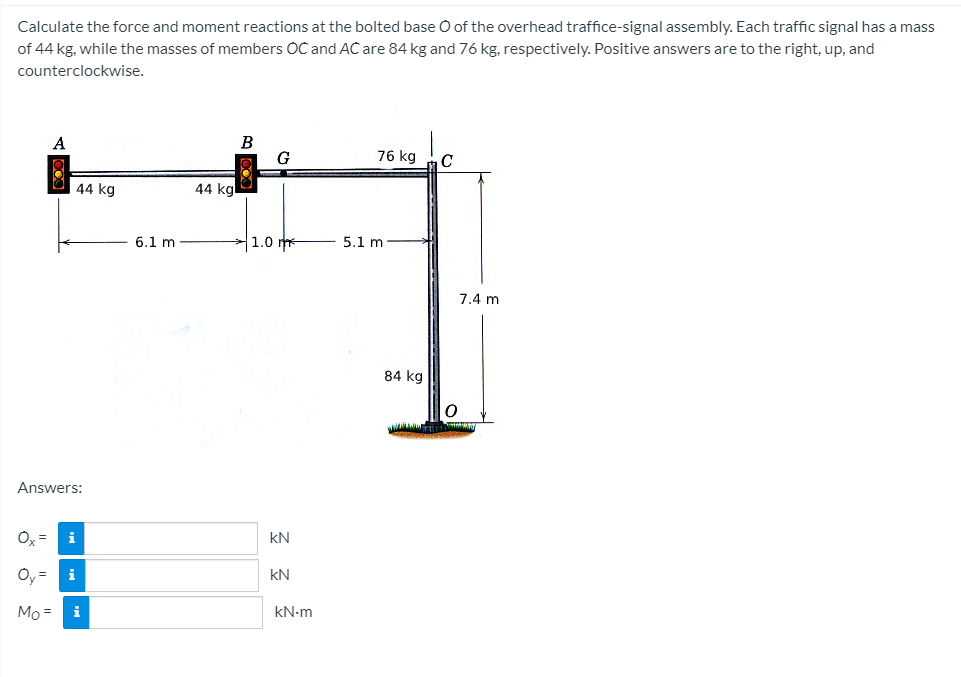 Calculate the force and moment reactions at the bolted base O of the overhead traffice-signal assembly. Each traffic signal has a mass
of 44 kg, while the masses of members OC and AC are 84 kg and 76 kg, respectively. Positive answers are to the right, up, and
counterclockwise.
B
G
76 kg
44 kg
44 kg
6.1 m
1.0 m
5.1 m
7.4 m
84 kg
Answers:
Oy =
kN
Oy =
kN
Mo =
i
kN-m
