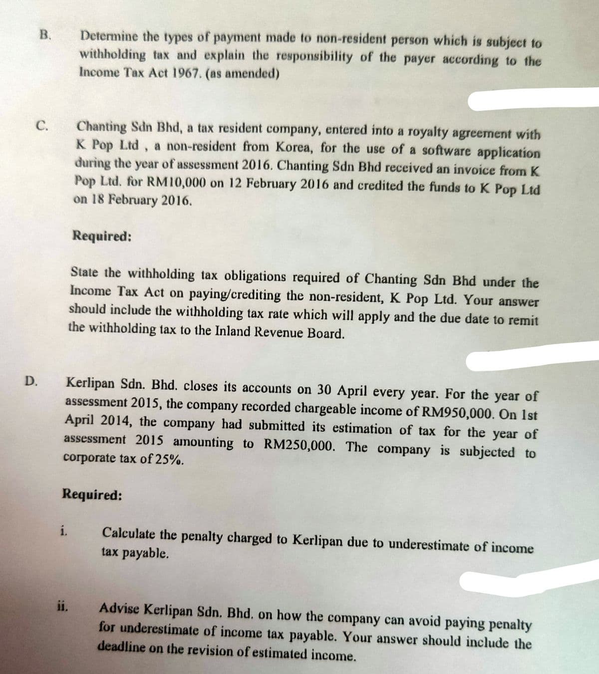 Determine the types of payment made to non-resident person which is subject to
withholding tax and explain the responsibility of the payer according to the
Income Tax Act 1967. (as amended)
Chanting Sdn Bhd, a tax resident company, entered into a royalty agreement with
K Pop Ltd, a non-resident from Korea, for the use of a software application
during the year of assessment 2016. Chanting Sdn Bhd received an invoice from K
Pop Ltd. for RM10,000 on 12 February 2016 and credited the funds to K Pop Ltd
on 18 February 2016.
С.
Required:
State the withholding tax obligations required of Chanting Sdn Bhd under the
Income Tax Act on paying/crediting the non-resident, K Pop Ltd. Your answer
should include the withholding tax rate which will apply and the due date to remit
the withholding tax to the Inland Revenue Board.
Kerlipan Sdn. Bhd. closes its accounts on 30 April every year. For the year of
assessment 2015, the company recorded chargeable income of RM950,000. On 1st
April 2014, the company had submitted its estimation of tax for the year of
assessment 2015 amounting to RM250,000. The company is subjected to
D.
corporate tax of 25%.
Required:
i.
Calculate the penalty charged to Kerlipan due to underestimate of income
tax payable.
ii.
Advise Kerlipan Sdn. Bhd. on how the company can avoid paying penalty
for underestimate of income tax payable. Your answer should include the
deadline on the revision of estimated income.
B.
C.
