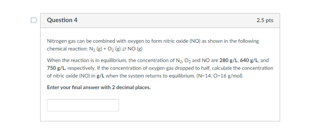 Question 4
2.5 pts
Nitrogen gas can be combined with oxygen to form nitric oxide (NO) as shown in the following
chemical reaction: N2 (g) + O2 (g) 2 NO (g)
When the reaction is in equilibrium, the concentration of N2, O2 and NO are 280 g/L, 640 g/L, and
750 g/L, respectively. If the concentration of oxygen gas dropped to half, calculate the concentration
of nitric oxide (NO) in g/L when the system returns to equilibrium. (N=14, O=16 g/mol)
Enter your final answer with 2 decimal places.
