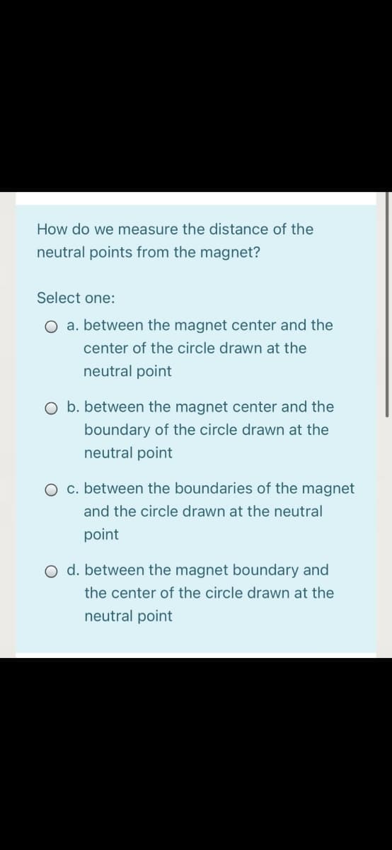 How do we measure the distance of the
neutral points from the magnet?
Select one:
O a. between the magnet center and the
center of the circle drawn at the
neutral point
O b. between the magnet center and the
boundary of the circle drawn at the
neutral point
O c. between the boundaries of the magnet
and the circle drawn at the neutral
point
O d. between the magnet boundary and
the center of the circle drawn at the
neutral point
