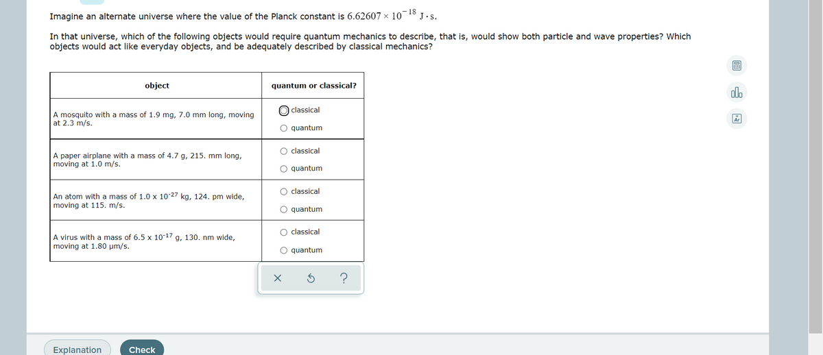 Imagine an alternate universe where the value of the Planck constant is 6.62607 × 10¯18
J.s.
In that universe, which of the following objects would require quantum mechanics to describe, that is, would show both particle and wave properties? Which
objects would act like everyday objects, and be adequately described by classical mechanics?
object
quantum or classical?
olo
classical
A mosquito with a mass of 1.9 mg, 7.0 mm long, moving
at 2.3 m/s.
O quantum
O classical
A paper airplane with a mass of 4.7 g, 215. mm long,
moving at 1.0 m/s.
O quantum
classical
An atom with a mass of 1.0 x 10-27 kg, 124. pm wide,
moving at 115. m/s.
O quantum
O classical
A virus with a mass of 6.5 x 10-17 g, 130. nm wide,
moving at 1.80 µm/s.
O quantum
Explanation
Check
