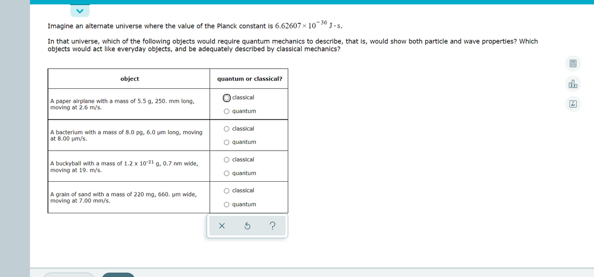 Imagine an alternate universe where the value of the Planck constant is 6.62607 x 10
- 36
J.s.
In that universe, which of the following objects would require quantum mechanics to describe, that is, would show both particle and wave properties? Which
objects would act like everyday objects, and be adequately described by classical mechanics?
object
quantum or classical?
dlo
O classical
A paper airplane with a mass of 5.5 g, 250. mm long,
moving at 2.6 m/s.
Ar
O quantum
O classical
A bacterium with a mass of 8.0 pg, 6.0 µm long, moving
at 8.00 µm/s.
O quantum
O classical
A buckyball with a mass of 1.2 x 10-21 g, 0.7 nm wide,
moving at 19. m/s.
O quantum
O classical
A grain of sand with a mass of 220 mg, 660. µm wide,
moving at 7.00 mm/s.
O quantum
