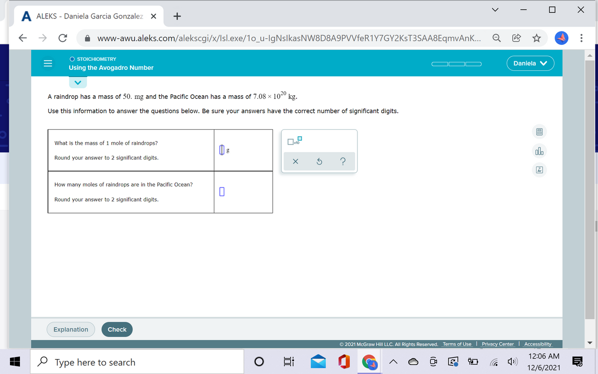 A ALEKS - Daniela Garcia Gonzalez X
+
www-awu.aleks.com/alekscgi/x/Isl.exe/1o_u-lgNslkasNW8D8A9PVVfeR1Y7GY2KsT3SAA8EqmvAnK... Q E
O STOICHIOMETRY
Daniela
Using the Avogadro Number
A raindrop has a mass of 50. mg and the Pacific Ocean has a mass of 7.08 × 10-º kg.
Use this information to answer the questions below. Be sure your answers have the correct number of significant digits.
What is the mass of 1 mole of raindrops?
Ox10
olo
Round your answer to 2 significant digits.
Ar
How many moles of raindrops are in the Pacific Ocean?
Round your answer to 2 significant digits.
Explanation
Check
2021 McGraw Hill LLC. All Rights Reserved. Terms of Use | Privacy Center Accessibility
12:06 AM
2 Type here to search
12/6/2021
