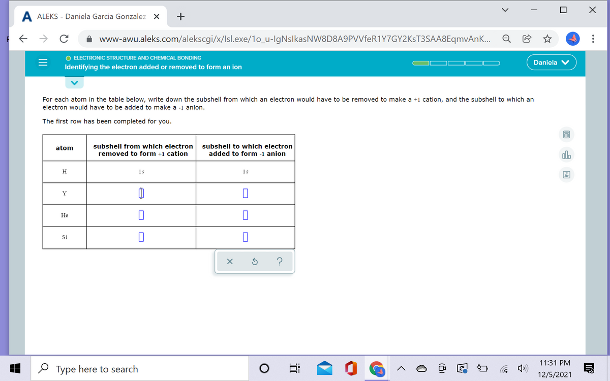 A ALEKS - Daniela Garcia Gonzalez X
+
www-awu.aleks.com/alekscgi/x/Isl.exe/1o_u-IgNslkasNW8D8A9PVVfeR1Y7GY2KsT3SAA8EqmvAnK... Q
O ELECTRONIC STRUCTURE AND CHEMICAL BONDING
Daniela
Identifying the electron added or removed to form an ion
For each atom in the table below, write down the subshell from which an electron would have to be removed to make a +1 cation, and the subshell to which an
electron would have to be added to make a -1 anion.
The first row has been completed for you.
atom
subshell from which electron
subshell to which electron
removed to form +1 cation
added to form -1 anion
H
1s
1s
Y
Не
Si
?
11:31 PM
Type here to search
( )
12/5/2021
...
18)
