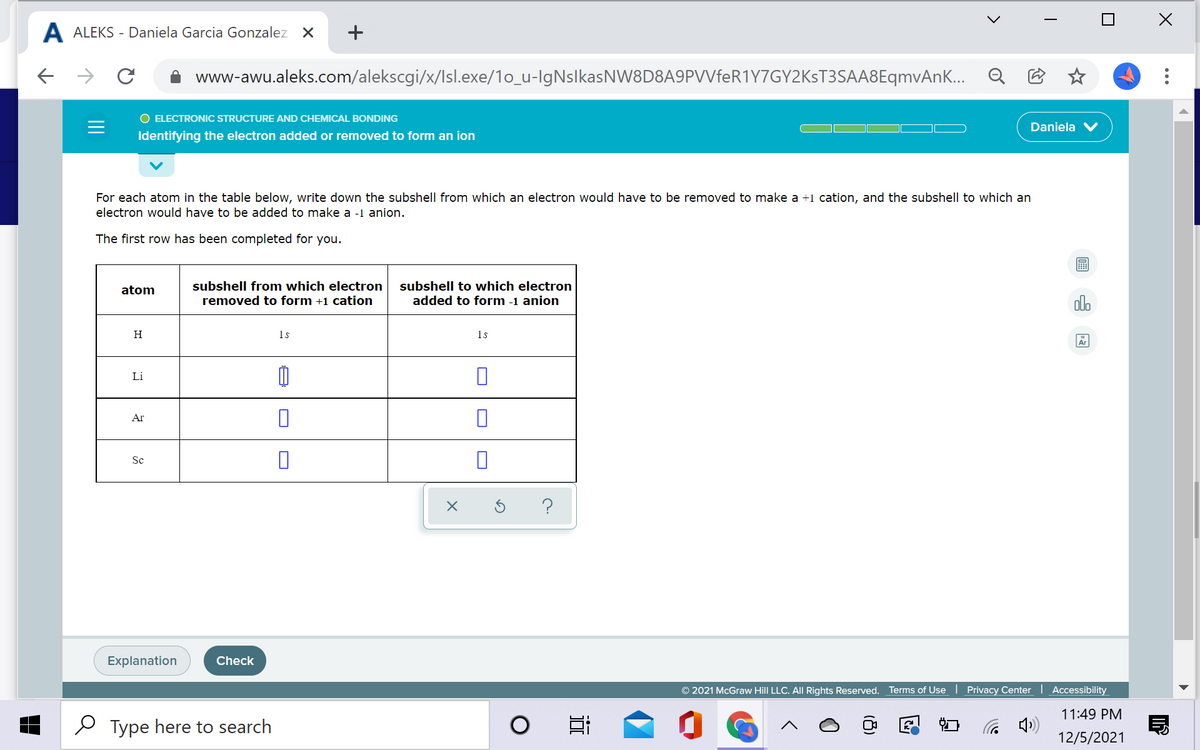 A ALEKS - Daniela Garcia Gonzalez X
+
www-awu.aleks.com/alekscgi/x/Isl.exe/1o_u-lgNslkasNW8D8A9PVVfeR1Y7GY2KsT3SAA8EqmvAn...
O ELECTRONIC STRUCTURE AND CHEMICAL BONDING
Daniela
Identifying the electron added or removed to form an ion
For each atom in the table below, write down the subshell from which an electron would have to be removed to make a +1 cation, and the subshell to which an
electron would have to be added to make a -1 anion.
The first row has been completed for you.
atom
subshell from which electron
subshell to which electron
removed to form +1 cation
added to form -1 anion
olo
H
1s
1s
Ar
Li
Ar
Sc
Explanation
Check
© 2021 McGraw Hill LLC. All Rights Reserved.
Terms of Use | Privacy Center Accessibility
11:49 PM
Type here to search
12/5/2021
18)
