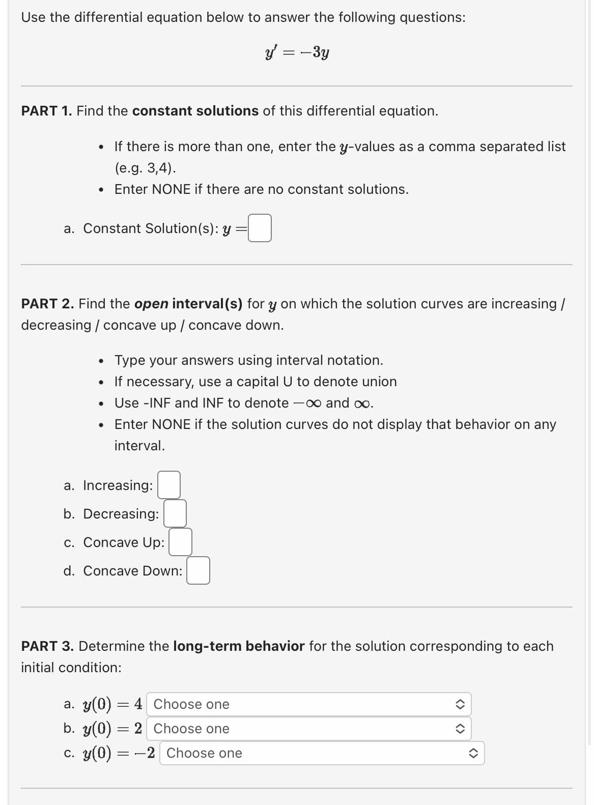 Use the differential equation below to answer the following questions:
y = -3y
PART 1. Find the constant solutions of this differential equation.
●
If there is more than one, enter the y-values as a comma separated list
(e.g. 3,4).
Enter NONE if there are no constant solutions.
a. Constant Solution (s): y
PART 2. Find the open interval(s) for y on which the solution curves are increasing /
decreasing / concave up / concave down.
Type your answers using interval notation.
• If necessary, use a capital U to denote union
Use -INF and INF to denote -∞ and ∞o.
Enter NONE if the solution curves do not display that behavior on any
interval.
●
●
a. Increasing:
b. Decreasing:
c. Concave Up:
d. Concave Down:
PART 3. Determine the long-term behavior for the solution corresponding to each
initial condition:
a. y(0) = 4
b. y(0) = 2
c. y(0) = -2
Choose one
Choose one
Choose one
(2)