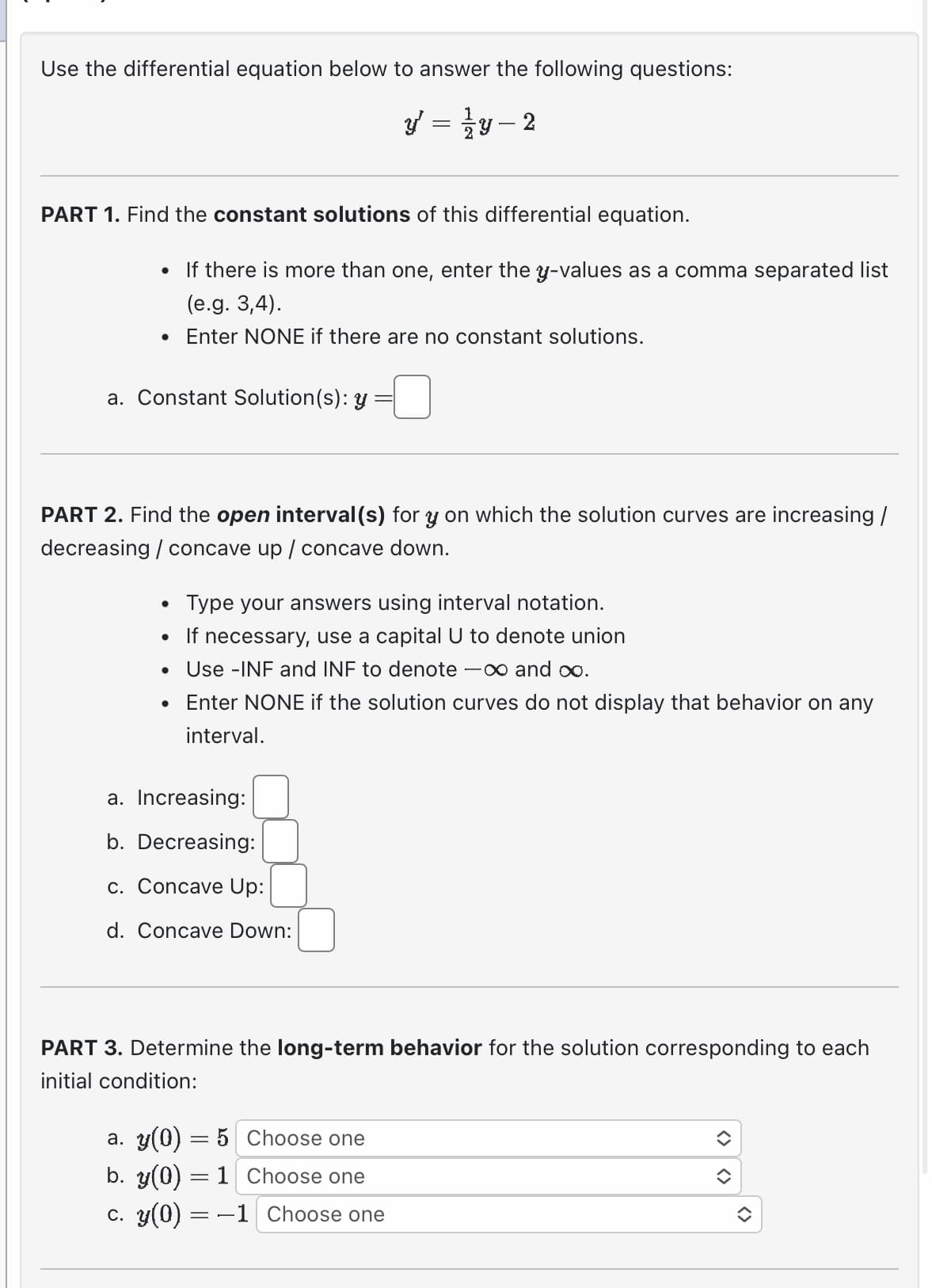 Use the differential equation below to answer the following questions:
PART 1. Find the constant solutions of this differential equation.
• If there is more than one, enter the y-values as a comma separated list
(e.g. 3,4).
Enter NONE if there are no constant solutions.
●
a. Constant Solution(s): y
PART 2. Find the open interval(s) for y on which the solution curves are increasing /
decreasing / concave up / concave down.
●
Type your answers using interval notation.
• If necessary, use a capital U to denote union
• Use -INF and INF to denote -∞ and ∞o.
Enter NONE if the solution curves do not display that behavior on any
interval.
1
y = y-2
a. Increasing:
b. Decreasing:
c. Concave Up:
d. Concave Down:
PART 3. Determine the long-term behavior for the solution corresponding to each
initial condition:
a. y(0) = 5
b. y(0) = 1
c. y(0) = −1
Choose one
Choose one
Choose one
()