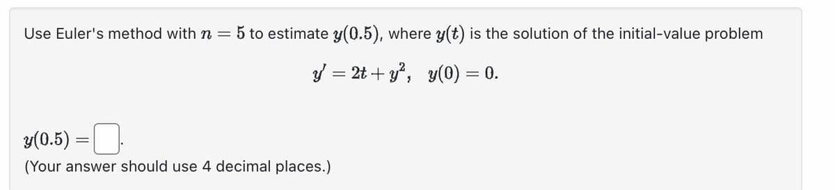 Use Euler's method with n = 5 to estimate y(0.5), where y(t) is the solution of the initial-value problem
2t+y², y(0) = 0.
y =
3(0.5) = .
(Your answer should use 4 decimal places.)
=