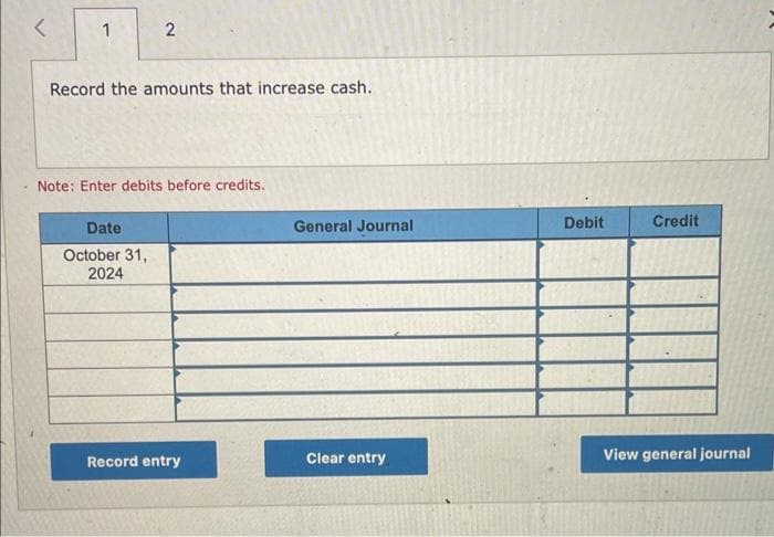 1
2
Record the amounts that increase cash.
Note: Enter debits before credits.
Date
October 31,
2024
Record entry
General Journal
Clear entry
Debit
Credit
View general journal