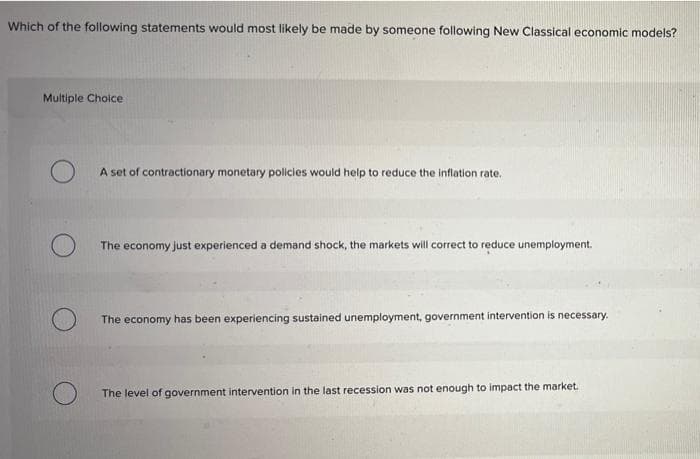 Which of the following statements would most likely be made by someone following New Classical economic models?
Multiple Choice
A set of contractionary monetary policies would help to reduce the inflation rate.
The economy just experienced a demand shock, the markets will correct to reduce unemployment.
The economy has been experiencing sustained unemployment, government intervention is necessary.
The level of government intervention in the last recession was not enough to impact the market.