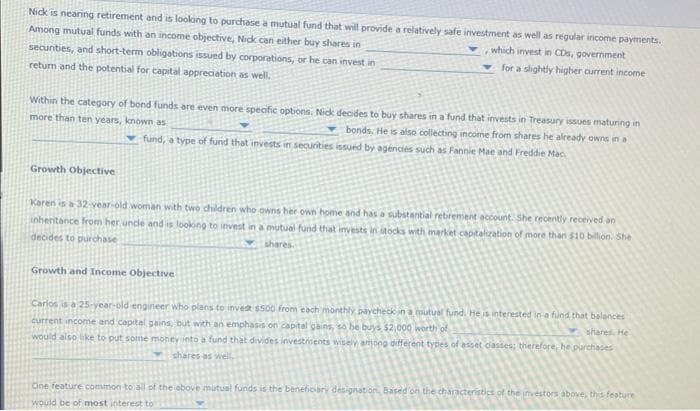 Nick is nearing retirement and is looking to purchase a mutual fund that will provide a relatively safe investment as well as regular income payments.
Among mutual funds with an income objective, Nick can either buy shares in
which invest in CDs, government
securities, and short-term obligations issued by corporations, or he can invest in
for a slightly higher current income
return and the potential for capital appreciation as well.
Within the category of bond funds are even more specific options. Nick decides to buy shares in a fund that invests in Treasury issues maturing in
more than ten years, known as
bonds. He is also collecting income from shares he already owns in a
fund, a type of fund that invests in securities issued by agencies such as Fannie Mae and Freddie Mac
Growth Objective
Karen is a 32-year-old woman with two children who owns her own home and has a substantial retirement account. She recently received an
inheritance from her uncle and is looking to invest in a mutual fund that invests in stocks with market capitalization of more than $10 billion. She
decides to purchase
shares.
Growth and Income Objective
Carlos is a 25-year-old engineer who plans to invest $500 from each monthly paycheck in a mutual fund. He is interested in a fund that balances
current income and capital gains, but with an emphasis on capital gains, so be buys, $2,000 worth of
shares. He
would also like to put some money into a fund that divides investments wisely among different types of asset classes; therefore, he purchases
shares as well,
One feature common to all of the above mutual funds is the beneficiary designation, Based on the characteristics of the investors above, this feature
would be of most interest to