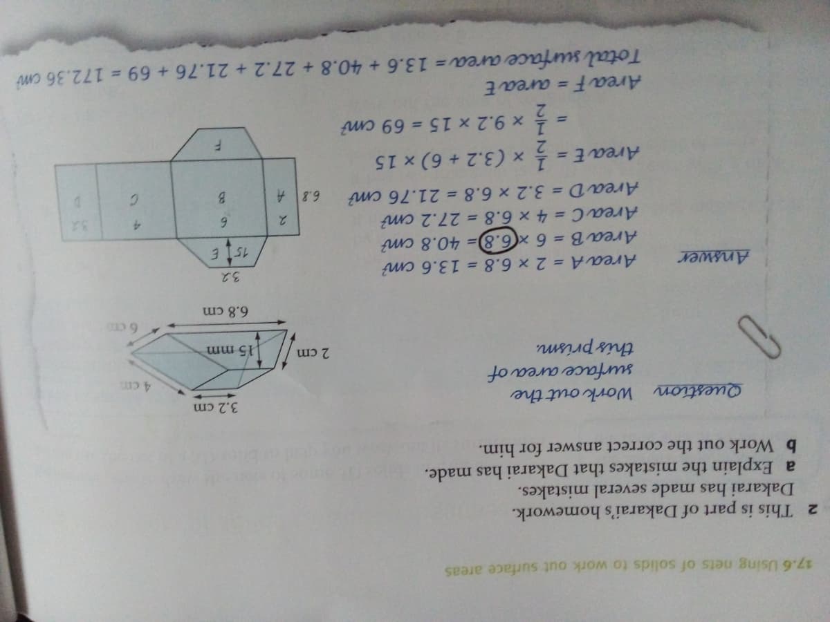 17.6 Using nets of solids to work out surface areas
2 This is part of Dakarai's homework.
Dakarai has made several mistakes.
a Explain the mistakes that Dakarai has made.
b Work out the correct answer for him.
3.2 cm
Question Work out the
surface area of
this prism.
4 cm
2 cm
15 mm
6 C
6.8cm
3.2
Area A = 2 x 6.8 = 13.6 cm?
Area B = 6 x(6.8)= 40.8 cm?
Area C = 4 x 6.8 = 27.2 cm?
Area D = 3.2 x 6.8 = 21.76 cm?
Answer
3 ISL
6.
4.
B.
C.
%3D
x (3.2 + 6) x 15
x 9.2 x 15 = 69 cm?
%3D
%3D
Area F
= area E
Total surface area = 13.6 + 40.8 + 27.2 + 21.76 + 69 = 172.36 cm
