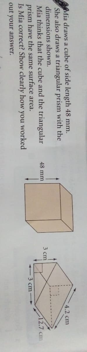 Mia draws a cube of side length 48 mm.
She also draws a triangular prism with the
dimensions shown.
Mia thinks that the cube and the triangular
prism have the same surface area.
Is Mia correct? Show clearly how you worked
4.2 cm
3 cm
48 mm
12.7 cm
- 3 cm
out your answer.
