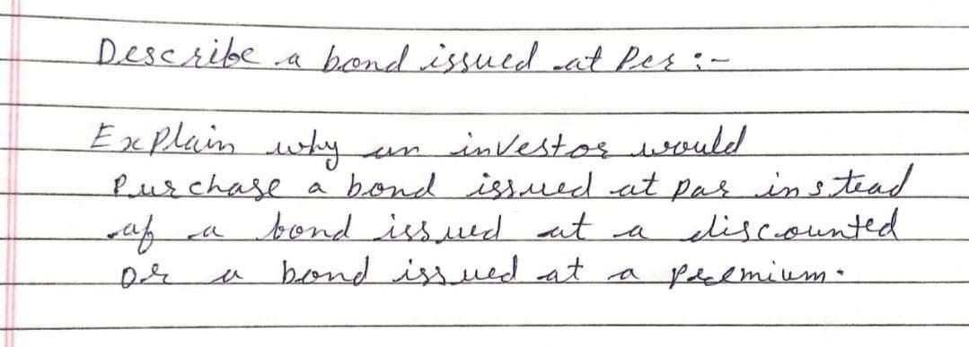 Describe.a bond issuedat Pes:-
Explain why
investos would
Purchase a bond issued at pas ins tead
bond issued at a
bond issued at a pdalmium.
un
liscounted
