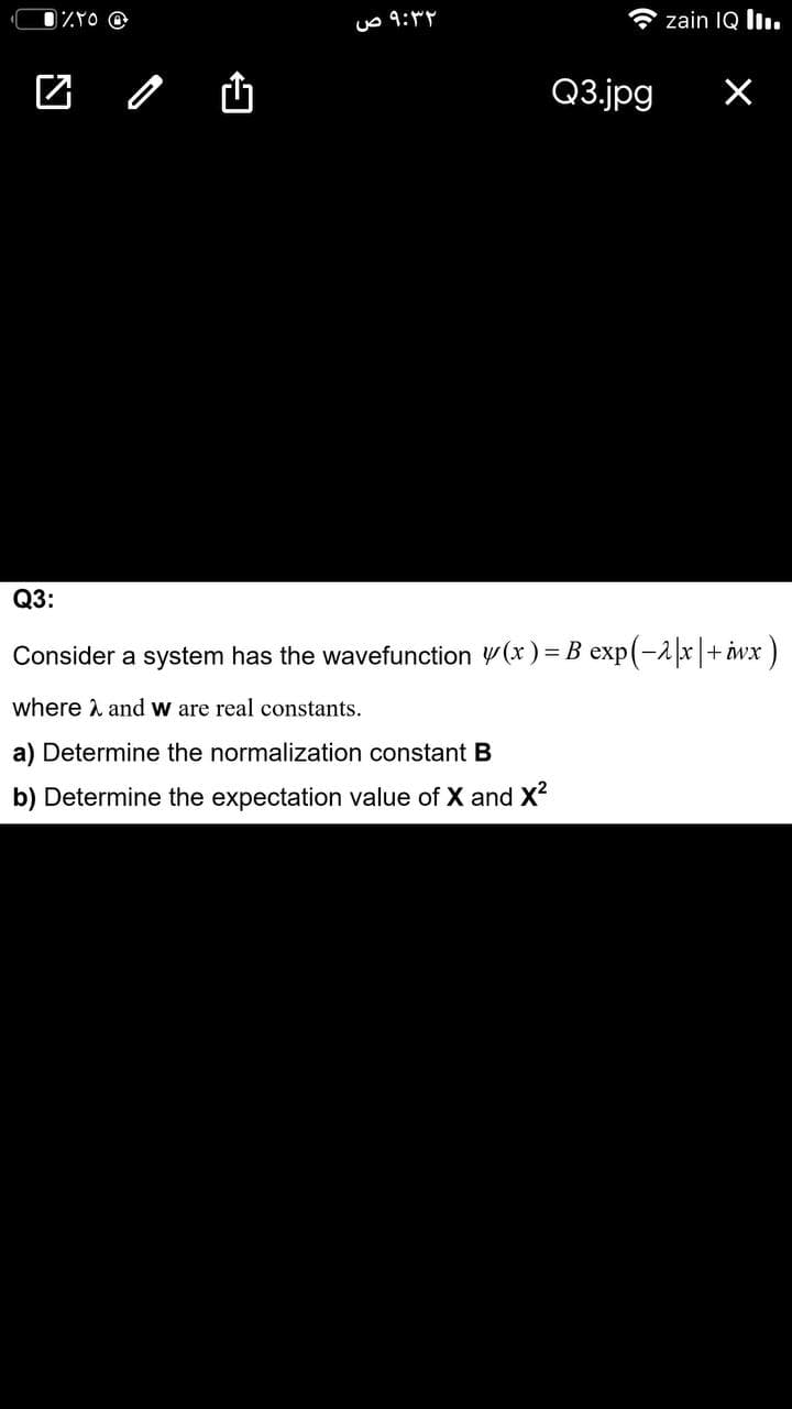 uo 9:
zain IQ l.
Q3.jpg
Q3:
Consider a system has the wavefunction y(x) = B exp(-2|x|+ iwx)
where and w are real constants.
a) Determine the normalization constant B
b) Determine the expectation value of X and X2
