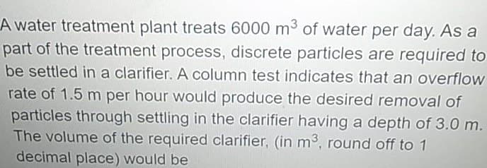 A water treatment plant treats 6000 m3 of water per day. As a
part of the treatment process, discrete particles are required to
be settled ina clarifier. A column test indicates that an overflow
rate of 1.5 m per hour would produce the desired removal of
particles through settling in the clarifier having a depth of 3.0 m.
The volume of the required clarifier, (in m3, round off to 1
decimal place) would be
