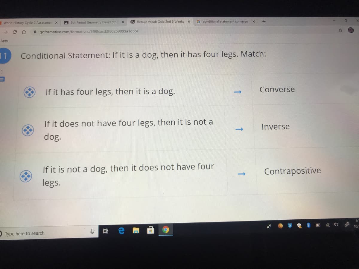 - World History Cycle 2 Assessmer
A 6th Period Geometry David 6th
O Retake Vocab Quiz 2nd 6 Weeks
G conditional statement converse
->
A goformative.com/formatives/5f98cacd2f80269099a1dcce
Apps
Conditional Statement: If it is a dog, then it has four legs. Match:
If it has four legs, then it is a dog.
Converse
->
If it does not have four legs, then it is not a
Inverse
dog.
If it is not a dog, then it does not have four
Contrapositive
legs.
1:
O Type here to search
立
