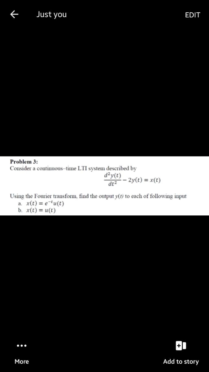 Just you
EDIT
Problem 3:
Consider a continuous–time LTI system described by
d²y(t)
dt2
- 2y(t) = x(t)
Using the Fourier transform, find the output y(t) to each of following input
a. x(t) = e¬'u(t)
b. x(t) = u(t)
More
Add to story
