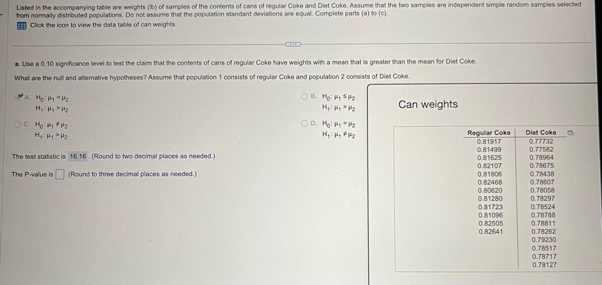 Listed in the accompanying table are weights (lb) of samples of the contents of cans of regular Coke and Diet Coke. Assume that the two samples are independent simple random samples selected
from normally distributed populations. Do not assume that the population standard deviations are equal. Complete parts (a) to (c).
Click the icon to view the data table of can weights.
a. Use a 0.10 significance level to test the claim that the contents of cans of regular Coke have weights with a mean that is greater than the mean for Diet Coke.
What are the null and alternative hypotheses? Assume that population 1 consists of regular Coke and population 2 consists of Diet Coke.
A. Ho H1 H2
H₁₁₂
OC. Hoi
H2
H₁: H1 H2
The test statistic is 16.16. (Round to two decimal places as needed.)
The P-value is
(Round to three decimal places as needed.)
OB. Ho H₁ SH₂
H₁₁₂
OD. Ho H₁ =H2
H1 H1 H2
Can weights
Regular Coke
Diet Coke
0.81917
0.77732
0.81499
0.77582
0.81625
0.78964
0.82107
0.78675
0.81806
0.78438
0.82468
0.78607
0.80620
0.78058
0.81280
0.78297
0.81723
0.78524
0.81096
0.78788
0.82505
0.78811
0.82641
0.78262
0.79230
0.78517
0.78717
0.78127