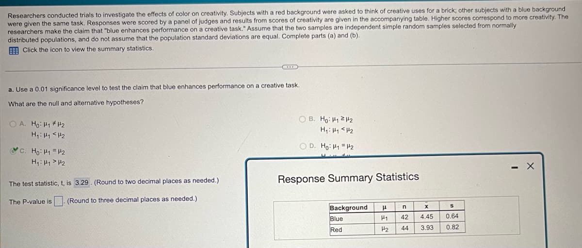 Researchers conducted trials to investigate the effects of color on creativity. Subjects with a red background were asked to think of creative uses for a brick; other subjects with a blue background
were given the same task. Responses were scored by a panel of judges and results from scores of creativity are given in the accompanying table. Higher scores correspond to more creativity. The
researchers make the claim that "blue enhances performance on a creative task." Assume that the two samples are independent simple random samples selected from normally
distributed populations, and do not assume that the population standard deviations are equal. Complete parts (a) and (b).
Click the icon to view the summary statistics.
a. Use a 0.01 significance level to test the claim that blue enhances performance on a creative task.
What are the null and alternative hypotheses?
OA. Ho H1 H2
H₁: H1 H2
H₁: H1 H2
OB. Ho H1 H2
H₁: H1 H2
OD. Ho H1 H2
The test statistic, t, is 3.29. (Round to two decimal places as needed.)
Response Summary Statistics
The P-value is (Round to three decimal places as needed.)
Background
μ
n
x
S
Blue
Red
H1 42
H2 44
4.45
0.64
3.93 0.82
-
×