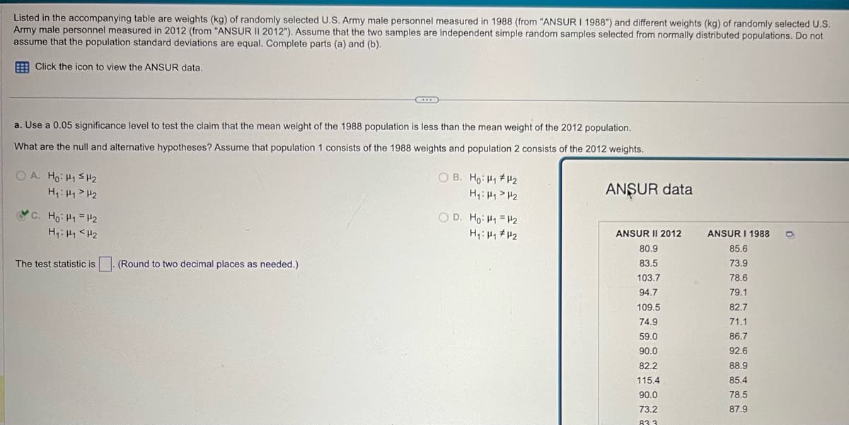 Listed in the accompanying table are weights (kg) of randomly selected U.S. Army male personnel measured in 1988 (from "ANSUR I 1988") and different weights (kg) of randomly selected U.S.
Army male personnel measured in 2012 (from "ANSUR II 2012"). Assume that the two samples are independent simple random samples selected from normally distributed populations. Do not
assume that the population standard deviations are equal. Complete parts (a) and (b).
Click the icon to view the ANSUR data.
a. Use a 0.05 significance level to test the claim that the mean weight of the 1988 population is less than the mean weight of the 2012 population.
What are the null and alternative hypotheses? Assume that population 1 consists of the 1988 weights and population 2 consists of the 2012 weights.
A. Ho: H1 H2
H₁₁ H₂
C. Ho H₁ =H2
H₁: H1 H2
OB. Ho: H1 H2
H₁₁₂
OD. Ho: H1 H2
ANSUR data
The test statistic is . (Round to two decimal places as needed.)
ANSUR II 2012
ANSUR I 1988
80.9
85.6
83.5
73.9
103.7
78.6
94.7
79.1
109.5
82.7
74.9
71.1
59.0
86.7
90.0
92.6
82.2
88.9
115.4
85.4
90.0
78.5
73.2
87.9
833